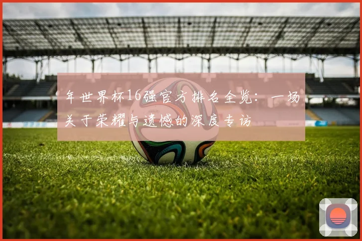 年世界杯16强官方排名全览:一场关于荣耀与遗憾的深度专访