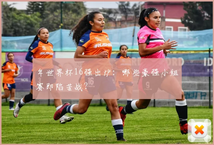 年世界杯16强出炉:哪些豪强小组赛即陷苦战?