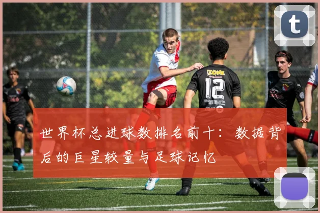 世界杯总进球数排名前十:数据背后的巨星较量与足球记忆
